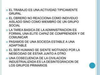  EL TRABAJO ES UNA ACTIVIDAD TIPICAMENTE 
GRUPAL 
 EL OBRERO NO REACCIONA COMO INDIVIDUO 
AISLADO SINO COMO MIEMBRO DE UN GRUPO 
SOCIAL 
 LA TAREA BASICA DE LA ADMINISTRACION ES 
FORMAL UNA ELITE CAPAZ DE COMPRENDER Y DE 
COMUNICAR 
 PASAMOS DE UNA SOCIEDA ESTABLE A UNA 
ADAPTABLE 
 EL SER HUMANO SE SIENTE MOTIVADO POR LA 
NESECIDAD DE ESTAR JUNTO A OTRO 
 UNA COSECUENCIA DE LA CIVILACION 
INDUSTRIALIZADA ES LA DESINTEGRACION DE 
LOS GRUPOS PRIMARIOS 
 