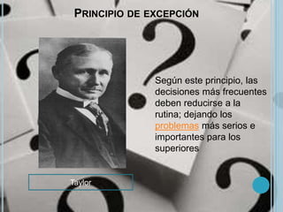 PRINCIPIO DE EXCEPCIÓN 
Según este principio, las 
decisiones más frecuentes 
deben reducirse a la 
rutina; dejando los 
problemas más serios e 
importantes para los 
superiores 
Taylor 
 