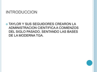 INTRODUCCION 
 TAYLOR Y SUS SEGUIDORES CREARON LA 
ADMINISTRACION CIENTIFICA A COMIENZOS 
DEL SIGLO PASADO, SENTANDO LAS BASES 
DE LA MODERNA TGA. 
 