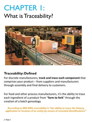 Traceability:Defined
For discrete manufacturers, track and trace each component that
comprises your product – from suppliers and manufacturers
through assembly and final delivery to customers.
For food and other process manufacturers, it’s the ability to trace
each ingredient of a product from “farm to fork” through the
creation of a batch genealogy.
CHAPTER 1:
What is Traceability?
// Page 1
According to ISO 8402, traceability is “the ability to trace the history,
application or location of an entity by means of recorded identifications.”
 