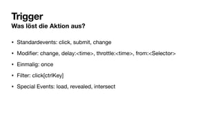 Trigger
Was löst die Aktion aus?
• Standardevents: click, submit, change
• Modi
fi
er: change, delay:<time>, throttle:<time>, from:<Selector>
• Einmalig: once
• Filter: click[ctrlKey]
• Special Events: load, revealed, intersect
 