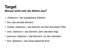 Target
Worauf wirkt sich die Aktion aus?
• <Selector>: der angegebene Selektor
• this: das aktuelle Element
• closest <Selector>: das Element mit dem Kürzesten Pfad
• next <Selector>: das Element, dem aktuellen folgt
• previous <Selector>: das Element, vor dem aktuellen
•
fi
nd <Selector>: das erste passende Kind
 