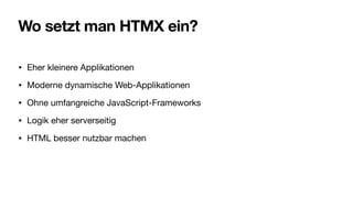 Wo setzt man HTMX ein?
• Eher kleinere Applikationen
• Moderne dynamische Web-Applikationen
• Ohne umfangreiche JavaScript-Frameworks
• Logik eher serverseitig
• HTML besser nutzbar machen
 