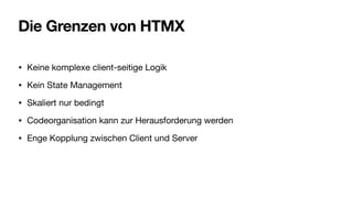 Die Grenzen von HTMX
• Keine komplexe client-seitige Logik
• Kein State Management
• Skaliert nur bedingt
• Codeorganisation kann zur Herausforderung werden
• Enge Kopplung zwischen Client und Server
 