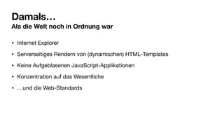 Damals…
Als die Welt noch in Ordnung war
• Internet Explorer
• Serverseitiges Rendern von (dynamischen) HTML-Templates
• Keine Aufgeblasenen JavaScript-Applikationen
• Konzentration auf das Wesentliche
• …und die Web-Standards
 