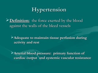 HypertensionHypertension
Definition:Definition: the force exerted by the bloodthe force exerted by the blood
against the walls of the bleed vesselsagainst the walls of the bleed vessels
Adequate to maintain tissue perfusion duringAdequate to maintain tissue perfusion during
activity and restactivity and rest
Arterial blood pressure: primary function ofArterial blood pressure: primary function of
cardiac output and systemic vascular resistancecardiac output and systemic vascular resistance
 