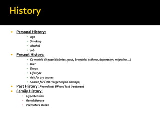  Personal History:
• Age
• Smoking
• Alcohol
• Job
 Present History:
• Co morbid disease(diabetes, gout, bronchial asthma, depression, migraine, ..)
• Diet
• Drugs
• Lifestyle
• Ask for 2ry causes
• Search forTOD (target organ damage)
 Past History: Record last BP and last treatment
 Family History:
• Hypertension
• Renal disease
• Premature stroke
 