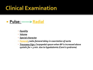  Pulse: ------> Radial
• Equality
• Volume
• Special character
• Femoral: radio-femoral delay in coarctation of aorta
• Trousseau Sign: Carpopedal spasm when BP is increased above
systolic for > 3 min. due to hypokalemia (Conn’s syndrome)
 