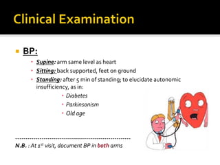 BP:
• Supine: arm same level as heart
• Sitting: back supported, feet on ground
• Standing: after 5 min of standing; to elucidate autonomic
insufficiency, as in:
• Diabetes
• Parkinsonism
• Old age
---------------------------------------------------------
N.B. : At 1st visit, document BP in both arms
 