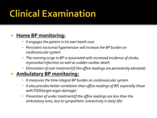  Home BP monitoring:
• It engages the patient in his own heath care
• Persistent nocturnal hypertension will increase the BP burden on
cardiovascular system
• The morning surge in BP is associated with increased incidence of stroke,
myocardial infarction as well as sudden cardiac death
• Elimination of over treatment(if the office readings are persistently elevated)
 Ambulatory BP monitoring:
• It measures the time integral BP burden on cardiovascular system
• It also provides better correlation than office readings of BP, especially those
withTOD(target organ damage)
• Prevention of under treatment(if the office readings are less than the
ambulatory ones, due to sympathetic overactivity in daily life)
 