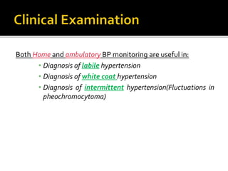Both Home and ambulatory BP monitoring are useful in:
• Diagnosis of labile hypertension
• Diagnosis of white coat hypertension
• Diagnosis of intermittent hypertension(Fluctuations in
pheochromocytoma)
 
