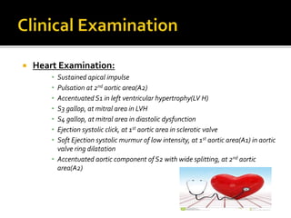  Heart Examination:
• Sustained apical impulse
• Pulsation at 2nd aortic area(A2)
• Accentuated S1 in left ventricular hypertrophy(LV H)
• S3 gallop, at mitral area in LVH
• S4 gallop, at mitral area in diastolic dysfunction
• Ejection systolic click, at 1st aortic area in sclerotic valve
• Soft Ejection systolic murmur of low intensity, at 1st aortic area(A1) in aortic
valve ring dilatation
• Accentuated aortic component of S2 with wide splitting, at 2nd aortic
area(A2)
 