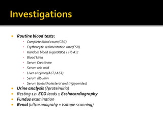  Routine blood tests:
• Complete blood count(CBC)
• Erythrocyte sedimentation rate(ESR)
• Random blood sugar(RBS) ± Hb A1c
• Blood Urea
• Serum Creatinine
• Serum uric acid
• Liver enzymes(ALT / AST)
• Serum albumin
• Serum lipids(cholesterol and triglycerides)
 Urine analysis (?proteinuria)
 Resting 12- ECG leads ± Ecchocardiography
 Fundus examination
 Renal (ultrasonograhy ± isotope scanning)
 