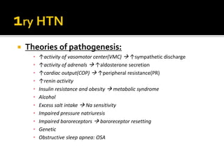  Theories of pathogenesis:
• ↑activity of vasomotor center(VMC)  ↑sympathetic discharge
• ↑activity of adrenals  ↑aldosterone secretion
• ↑cardiac output(COP)  ↑peripheral resistance(PR)
• ↑renin activity
• Insulin resistance and obesity  metabolic syndrome
• Alcohol
• Excess salt intake  Na sensitivity
• Impaired pressure natriuresis
• Impaired baroreceptors  baroreceptor resetting
• Genetic
• Obstructive sleep apnea: OSA
 
