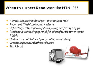  Any hospitalization for urgent or emergent HTN
 Recurrent “flash” pulmonary edema
 Refractory HTN, especially if in a young or after age of 50
 Precipitous worsening of renal function after treatment with
ACE-Is
 Unilateral small kidney by any radiographic study
 Extensive peripheral atherosclerosis
 Flank bruit
 