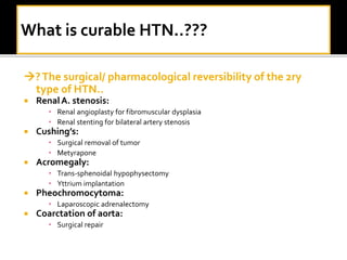 ?The surgical/ pharmacological reversibility of the 2ry
type of HTN..
 RenalA. stenosis:
• Renal angioplasty for fibromuscular dysplasia
• Renal stenting for bilateral artery stenosis
 Cushing’s:
• Surgical removal of tumor
• Metyrapone
 Acromegaly:
• Trans-sphenoidal hypophysectomy
• Yttrium implantation
 Pheochromocytoma:
• Laparoscopic adrenalectomy
 Coarctation of aorta:
• Surgical repair
 