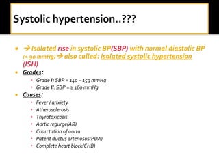   Isolated rise in systolic BP(SBP) with normal diastolic BP
(< 90 mmHg) also called: Isolated systolic hypertension
(ISH)
 Grades:
• Grade I: SBP = 140 – 159 mmHg
• Grade II: SBP = ≥ 160 mmHg
 Causes:
• Fever / anxiety
• Atherosclerosis
• Thyrotoxicosis
• Aortic regurge(AR)
• Coarctation of aorta
• Patent ductus arteriosus(PDA)
• Complete heart block(CHB)
 