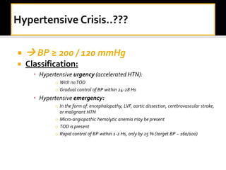   BP ≥ 200 / 120 mmHg
 Classification:
• Hypertensive urgency (accelerated HTN):
o With noTOD
o Gradual control of BP within 24-28 Hs
• Hypertensive emergency:
o In the form of: encephalopathy, LVF, aortic dissection, cerebrovascular stroke,
or malignant HTN
o Micro-angiopathic hemolytic anemia may be present
o TOD is present
o Rapid control of BP within 1-2 Hs, only by 25 % (target BP ~ 160/100)
 