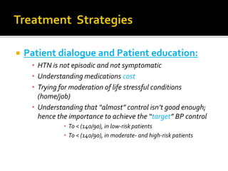  Patient dialogue and Patient education:
• HTN is not episodic and not symptomatic
• Understanding medications cost
• Trying for moderation of life stressful conditions
(home/job)
• Understanding that “almost” control isn’t good enough;
hence the importance to achieve the “target” BP control
• To < (140/90), in low-risk patients
• To < (140/90), in moderate- and high-risk patients
 