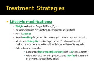  Lifestyle modifications:
• Weight reduction:Target BMI <25 Kg/m2
• Aerobic exercises / RelaxationTechniques(± anxiolytics)
• Avoid Alcohol
• Avoid smoking: Major risk for coronary ischemia, nephrosclerosis
• Moderate dietary Na intake: in processed food as well as salt
shaker, reduce from 10 to 6 gm/d, will show full benefits in 5Wks
• Advise balanced meals:
• Encourage fresh vegetables/fruits(rich in K supplements)
• Allow low-fat dairy milk products and low-fat diet(mainly
of polyunsaturated fatty acids)
 