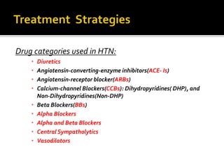 Drug categories used in HTN:
• Diuretics
• Angiotensin-converting-enzyme inhibitors(ACE- Is)
• Angiotensin-receptor blocker(ARBs)
• Calcium-channel Blockers(CCBs): Dihydropyridines( DHP), and
Non-Dihydropyridines(Non-DHP)
• Beta Blockers(BBs)
• Alpha Blockers
• Alpha and Beta Blockers
• Central Sympatholytics
• Vasodilators
 