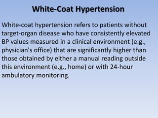 White-Coat Hypertension
White-coat hypertension refers to patients without
target-organ disease who have consistently elevated
BP values measured in a clinical environment (e.g.,
physician's office) that are significantly higher than
those obtained by either a manual reading outside
this environment (e.g., home) or with 24-hour
ambulatory monitoring.
 