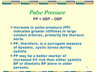 10 
Pulse Pressure 
PP = SBP – DBP 
Increase in pulse pressure (PP) 
indicates greater stiffness in large 
conduit arteries, primarily the thoracic 
aorta. 
PP, therefore, is a surrogate measure 
of dynamic, cyclic stress during 
systole. 
PP may be a better marker of 
increased CV risk than either systolic 
BP or diastolic BP alone in older 
persons. 
 