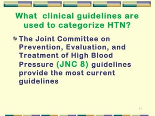 11 
What clinical guidelines are 
used to categorize HTN? 
The Joint Committee on 
Prevention, Evaluation, and 
Treatment of High Blood 
Pressure (JNC 8) guidelines 
provide the most current 
guidelines 
 