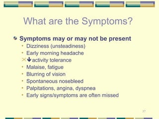 37 
What are the Symptoms? 
Symptoms may or may not be present 
• Dizziness (unsteadiness) 
• Early morning headache 
activity tolerance 
• Malaise, fatigue 
• Blurring of vision 
• Spontaneous nosebleed 
• Palpitations, angina, dyspnea 
• Early signs/symptoms are often missed 
 