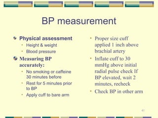 41 
BP measurement 
Physical assessment 
• Height & weight 
• Blood pressure 
Measuring BP 
accurately: 
• No smoking or caffeine 
30 minutes before 
• Rest for 5 minutes prior 
to BP 
• Apply cuff to bare arm 
• Proper size cuff 
applied 1 inch above 
brachial artery 
• Inflate cuff to 30 
mmHg above initial 
radial pulse check If 
BP elevated, wait 2 
minutes, recheck 
• Check BP in other arm 
 
