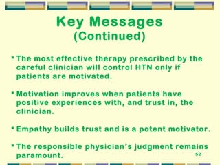 52 
Key Messages 
(Continued) 
 The most effective therapy prescribed by the 
careful clinician will control HTN only if 
patients are motivated. 
 Motivation improves when patients have 
positive experiences with, and trust in, the 
clinician. 
 Empathy builds trust and is a potent motivator. 
 The responsible physician’s judgment remains 
paramount. 
 