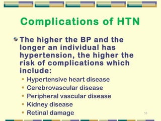 53 
Complications of HTN 
The higher the BP and the 
longer an individual has 
hypertension, the higher the 
risk of complications which 
include: 
• Hypertensive heart disease 
• Cerebrovascular disease 
• Peripheral vascular disease 
• Kidney disease 
• Retinal damage 
 