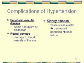 Complications of Hypertension 
PPeerriipphheerraall vvaassccuullaarr 
ddiisseeaassee 
58 
• Aortic aneurysm or 
dissection 
RReettiinnaall ddaammaaggee 
• damage to blood 
vessels of the eye 
KKiiddnneeyy ddiisseeaassee 
• vessels less elastic 
 decreased 
perfusion renal 
failure 
 