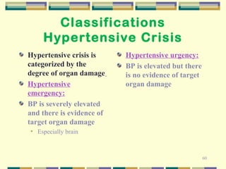 60 
Classifications 
Hypertensive Crisis 
Hypertensive crisis is 
categorized by the 
degree of organ damage 
Hypertensive 
emergency: 
BP is severely elevated 
and there is evidence of 
target organ damage 
• Especially brain 
Hypertensive urgency: 
BP is elevated but there 
is no evidence of target 
organ damage 
 