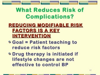 62 
What Reduces Risk of 
Complications? 
REDUCING MMOODDIIFFIIABBLLEE RRIISSKK 
FFACCTTOORRSS IISS A KKEEYY 
IINNTTEERRVVEENNTTIIOONN 
Goal = Patient teaching to 
reduce risk factors 
Drug therapy is initiated if 
lifestyle changes are not 
effective to control BP 
 