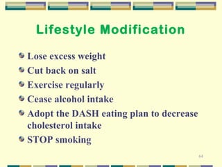 64 
Lifestyle Modification 
Lose excess weight 
Cut back on salt 
Exercise regularly 
Cease alcohol intake 
Adopt the DASH eating plan to decrease 
cholesterol intake 
STOP smoking 
 