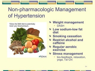 Non-pharmacologic Management 
of Hypertension 
Weight management 
• DASH 
Low sodium-low fat 
diet 
Smoking cessation 
Restrict alcohol and 
caffeine 
Regular aerobic 
exercise 
Stress management 
• bio-feedback, relaxation, 
66 
yoga, Tai Chi 
 