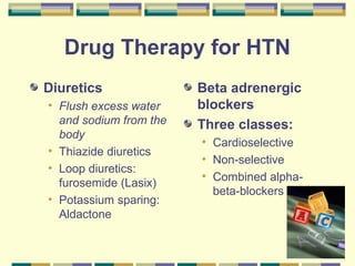 68 
Drug Therapy for HTN 
Diuretics 
• Flush excess water 
and sodium from the 
body 
• Thiazide diuretics 
• Loop diuretics: 
furosemide (Lasix) 
• Potassium sparing: 
Aldactone 
Beta adrenergic 
blockers 
Three classes: 
• Cardioselective 
• Non-selective 
• Combined alpha-beta- 
blockers 
 