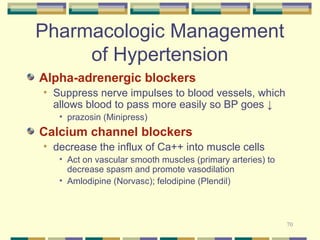 70 
Pharmacologic Management 
of Hypertension 
Alpha-adrenergic blockers 
• Suppress nerve impulses to blood vessels, which 
allows blood to pass more easily so BP goes ↓ 
• prazosin (Minipress) 
Calcium channel blockers 
• decrease the influx of Ca++ into muscle cells 
• Act on vascular smooth muscles (primary arteries) to 
decrease spasm and promote vasodilation 
• Amlodipine (Norvasc); felodipine (Plendil) 
 