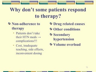 Why don’t some patients respond 
73 
to therapy? 
Non-adherence to 
therapy 
• Patients don’t take 
their HTN meds → 
complications!!! 
• Cost, inadequate 
teaching, side effects, 
inconvenient dosing 
Drug related causes 
Other conditions 
Secondary 
hypertension 
Volume overload 
 