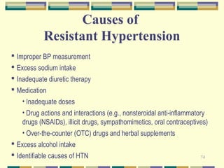 74 
Causes of 
Resistant Hypertension 
 Improper BP measurement 
 Excess sodium intake 
 Inadequate diuretic therapy 
 Medication 
• Inadequate doses 
• Drug actions and interactions (e.g., nonsteroidal anti-inflammatory 
drugs (NSAIDs), illicit drugs, sympathomimetics, oral contraceptives) 
• Over-the-counter (OTC) drugs and herbal supplements 
 Excess alcohol intake 
 Identifiable causes of HTN 
 