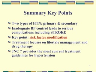 75 
Summary Key Points 
Two types of HTN: primary & secondary 
Inadequate BP control leads to serious 
complications including STROKE 
Key point: risk factor modification 
Treatment focuses on lifestyle management and 
drug therapy 
JNC 7 provides the most current treatment 
guidelines for hypertension 
 