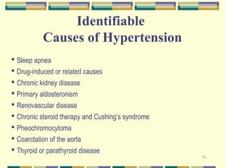 76 
Identifiable 
Causes of Hypertension 
 Sleep apnea 
 Drug-induced or related causes 
 Chronic kidney disease 
 Primary aldosteronism 
 Renovascular disease 
 Chronic steroid therapy and Cushing’s syndrome 
 Pheochromocytoma 
 Coarctation of the aorta 
 Thyroid or parathyroid disease 
 