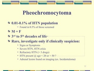 77 
Pheochromocytoma 
0.01-0.1% of HTN population 
• Found in 0.5% of those screened 
M = F 
3rd to 5th decades of life 
Rare, investigate only if clinically suspicion: 
• Signs or Symptoms 
• Severe HTN, HTN crisis 
• Refractory HTN (> 3 drugs) 
• HTN present @ age < 20 or > 50 ? 
• Adrenal lesion found on imaging (ex. Incidentaloma) 
 