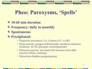 79 
Pheo: Paroxysms, ‘Spells’ 
10-60 min duration 
Frequency: daily to monthly 
Spontaneous 
Precipitated: 
• Diagnostic procedures, I.A. Contrast (I.V. is OK) 
• Drugs (opiods, unopposed b-blockade, anesthesia induction, 
histamine, ACTH, glucagon, metoclopramide) 
• Strenuous exercise, movement that increases intra-abdo 
pressure (lifting, straining) 
• Micturition (bladder paraganlgioma) 
 