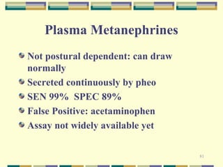 81 
Plasma Metanephrines 
Not postural dependent: can draw 
normally 
Secreted continuously by pheo 
SEN 99% SPEC 89% 
False Positive: acetaminophen 
Assay not widely available yet 
 