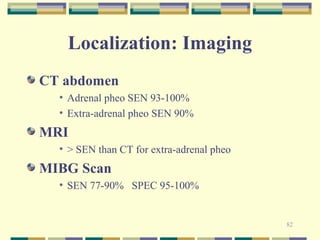 82 
Localization: Imaging 
CT abdomen 
• Adrenal pheo SEN 93-100% 
• Extra-adrenal pheo SEN 90% 
MRI 
• > SEN than CT for extra-adrenal pheo 
MIBG Scan 
• SEN 77-90% SPEC 95-100% 
 