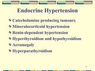 86 
Endocrine Hypertension 
Catecholamine producing tumours 
Mineralocorticoid hypertension 
Renin-dependent hypertension 
Hyperthyroidism and hypothyroidism 
Acromegaly 
Hyperparathyroidism 
 