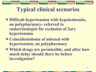 87 
Typical clinical scenarios 
Difficult hypertension with hypokalaemia, 
on polypharmacy- referred to 
endocrinologist for exclusion of 2ary 
hypertension 
Coincidentaloma of adrenal with 
hypertension, on polypharmacy 
Which drugs are permissible, and after how 
much delay should there be before 
investigation? 
 