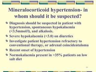 Mineralocorticoid hypertension- in 
whom should it be suspected? 
Diagnosis should be suspected in patient with 
hypertension, spontaneous hypokalaemia 
(<3.5mmol/l), and alkalosis. 
Severe hypokalaemia (<3.0) on diuretics 
Investigate patient hypertension refractory to 
conventional therapy, or adrenal coincidentaloma 
Recent onset of hypertension 
Normokalaemia present in >35% patients on low 
salt diet 
89 
 